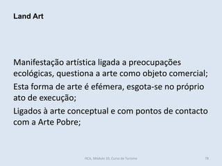 Manifestação artística ligada a preocupações
ecológicas, questiona a arte como objeto comercial;
Esta forma de arte é efémera, esgota-se no próprio
ato de execução;
Ligados à arte conceptual e com pontos de contacto
com a Arte Pobre;
Land Art
HCA, Módulo 10, Curso de Turismo 78
 