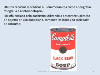 Utilizou recursos mecânicos ou semimecânicos como a serigrafia,
fotografia e a fotomontagem;
Foi influenciada pelo dadaísmo utilizando a descontextualização
de objetos de uso quotidiano, tornando-os ícones da sociedade
de consumo;
HCA, Módulo 10, Curso de Turismo 8
 