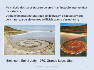 Smithson, Spiral Jetty, 1970, Grande Lago, Utah
Na maioria dos casos trata-se de uma manifestação interventiva
na Natureza;
Utiliza elementos naturais que se degradam e são absorvidos
pela natureza ou elementos artificiais que se desmontam;
HCA, Módulo 10, Curso de Turismo 81
 