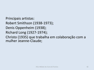 Principais artistas:
Robert Smithson (1938-1973);
Denis Oppenheim (1938);
Richard Long (1927-1974);
Christo (1935) que trabalha em colaboração com a
mulher Jeanne-Claude;
HCA, Módulo 10, Curso de Turismo 82
 