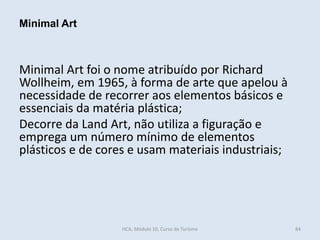 Minimal Art foi o nome atribuído por Richard
Wollheim, em 1965, à forma de arte que apelou à
necessidade de recorrer aos elementos básicos e
essenciais da matéria plástica;
Decorre da Land Art, não utiliza a figuração e
emprega um número mínimo de elementos
plásticos e de cores e usam materiais industriais;
Minimal Art
HCA, Módulo 10, Curso de Turismo 84
 