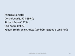 Principais artistas:
Donald Judd (1928-1994);
Richard Serra (1939);
Carl Andre (1935);
Robert Smithson e Christo (também ligados à Land Art);
HCA, Módulo 10, Curso de Turismo 90
 