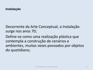 Decorrente da Arte Conceptual, a Instalação
surge nos anos 70;
Define-se como uma realização plástica que
contempla a construção de cenários e
ambientes, muitas vezes povoados por objetos
do quotidiano;
Instalação
HCA, Módulo 10, Curso de Turismo 91
 