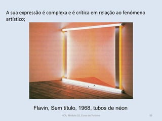 Flavin, Sem título, 1968, tubos de néon
A sua expressão é complexa e é crítica em relação ao fenómeno
artístico;
HCA, Módulo 10, Curso de Turismo 93
 