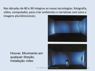 Hoover, Movimento em
qualquer direção,
Instalação vídeo
Nas décadas de 80 e 90 integrou as novas tecnologias: fotografia,
vídeo, computador, para criar ambientes e narrativas com sons e
imagens pluridirecionais;
HCA, Módulo 10, Curso de Turismo 96
 