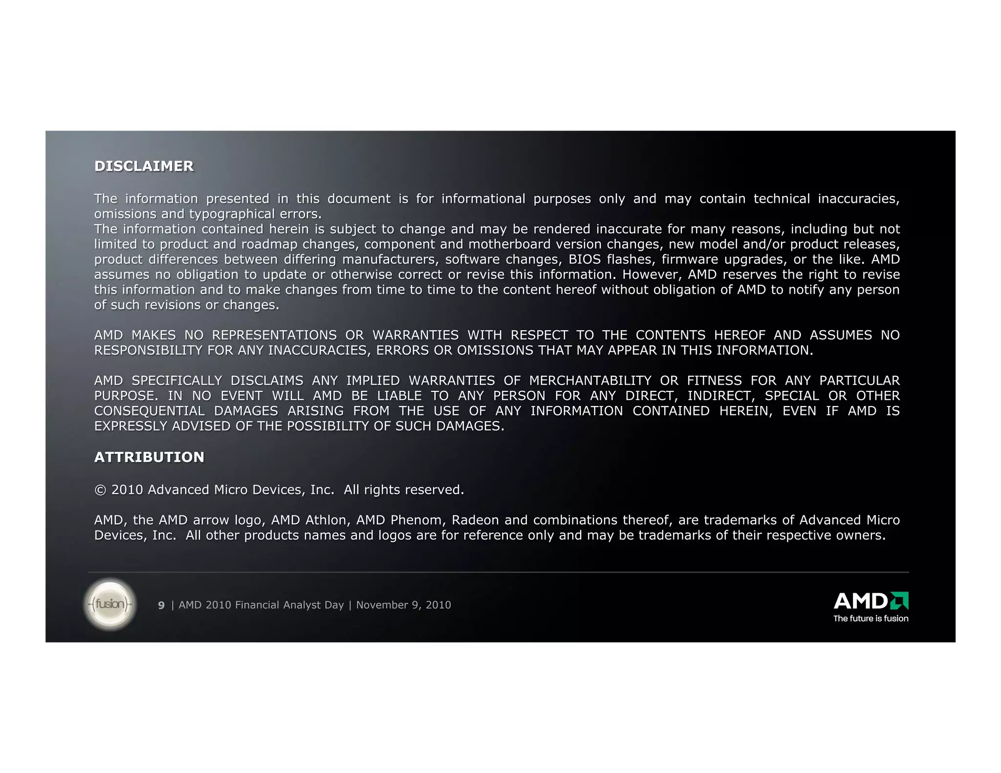 DISCLAIMER

The information presented in this document is for informational purposes only and may contain technical inaccuracies,
omissions and typographical errors.
The information contained herein is subject to change and may be rendered inaccurate for many reasons, including but not
limited to product and roadmap changes, component and motherboard version changes, new model and/or product releases,
product differences between differing manufacturers, software changes, BIOS flashes, firmware upgrades, or the like. AMD
assumes no obligation to update or otherwise correct or revise this information. However, AMD reserves the right to revise
this information and to make changes from time to time to the content hereof without obligation of AMD to notify any person
of such revisions or changes.

AMD MAKES NO REPRESENTATIONS OR WARRANTIES WITH RESPECT TO THE CONTENTS HEREOF AND ASSUMES NO
RESPONSIBILITY FOR ANY INACCURACIES, ERRORS OR OMISSIONS THAT MAY APPEAR IN THIS INFORMATION.

AMD SPECIFICALLY DISCLAIMS ANY IMPLIED WARRANTIES OF MERCHANTABILITY OR FITNESS FOR ANY PARTICULAR
PURPOSE. IN NO EVENT WILL AMD BE LIABLE TO ANY PERSON FOR ANY DIRECT, INDIRECT, SPECIAL OR OTHER
CONSEQUENTIAL DAMAGES ARISING FROM THE USE OF ANY INFORMATION CONTAINED HEREIN, EVEN IF AMD IS
EXPRESSLY ADVISED OF THE POSSIBILITY OF SUCH DAMAGES.

ATTRIBUTION

© 2010 Advanced Micro Devices, Inc. All rights reserved.

AMD, the AMD arrow logo, AMD Athlon, AMD Phenom, Radeon and combinations thereof, are trademarks of Advanced Micro
Devices, Inc. All other products names and logos are for reference only and may be trademarks of their respective owners.




         9 | AMD 2010 Financial Analyst Day | November 9, 2010
 