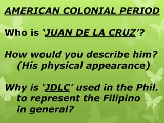 AMERICAN COLONIAL PERIOD
Who is ‘JUAN DE LA CRUZ’?
How would you describe him?
(His physical appearance)
Why is ‘JDLC’ used in the Phil.
to represent the Filipino
in general?
 