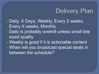 Daily, X Days, Weekly, Every 2 weeks,
Every X weeks, Monthly
Daily is probably overkill unless small bite
sized quality
Weekly is good if it is actionable content
When will you broadcast special deals in
between the schedule?