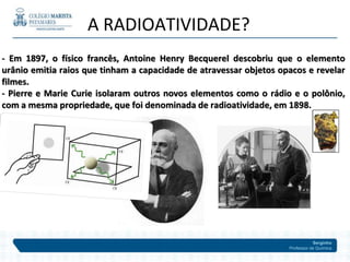 Serginho
Professor de Química
A RADIOATIVIDADE?
- Em 1897, o físico francês, Antoine Henry Becquerel descobriu que o elemento
urânio emitia raios que tinham a capacidade de atravessar objetos opacos e revelar
filmes.
- Pierre e Marie Curie isolaram outros novos elementos como o rádio e o polônio,
com a mesma propriedade, que foi denominada de radioatividade, em 1898.
 