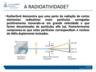 Serginho
Professor de Química
• Rutherford demonstra que uma parte da radiação de certos
elementos radioativos eram partículas carregadas
positivamente movendo-se em grande velocidade e que
foram denominadas de partículas alfa (α). Posteriormente
comprovou-se que estas partículas correspondiam a núcleos
de Hélio duplamente ionizados.
A RADIOATIVIDADE?
 