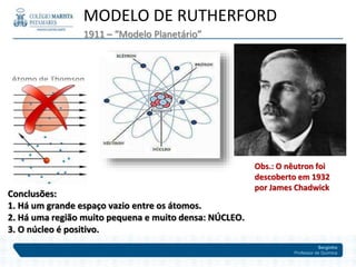 Serginho
Professor de Química
1911 – “Modelo Planetário”
MODELO DE RUTHERFORD
Conclusões:
1. Há um grande espaço vazio entre os átomos.
2. Há uma região muito pequena e muito densa: NÚCLEO.
3. O núcleo é positivo.
Obs.: O nêutron foi
descoberto em 1932
por James Chadwick
 