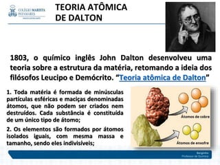 Serginho
Professor de Química
1803, o químico inglês John Dalton desenvolveu uma
teoria sobre a estrutura da matéria, retomando a ideia dos
filósofos Leucipo e Demócrito. “Teoria atômica de Dalton”
1. Toda matéria é formada de minúsculas
partículas esféricas e maciças denominadas
átomos, que não podem ser criados nem
destruídos. Cada substância é constituída
de um único tipo de átomo;
2. Os elementos são formados por átomos
isolados iguais, com mesma massa e
tamanho, sendo eles indivisíveis;
TEORIA ATÔMICA
DE DALTON
 