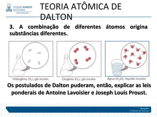 Serginho
Professor de Química
3. A combinação de diferentes átomos origina
substâncias diferentes.
TEORIA ATÔMICA DE
DALTON
Os postulados de Dalton puderam, então, explicar as leis
ponderais de Antoine Lavoisier e Joseph Louis Proust.
Água (H2O), líquido incolor.
 
