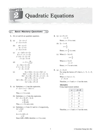 1
Additional Mathematics  SPM  Chapter 2  
© Penerbitan Pelangi Sdn. Bhd.
	 1.	 (b), (c) and (d) are quadratic equations.
	 2.	 (a)		 3x – 4	= x2
	x2
– 3x + 4		= 0
(b)		 x(4 – x)	= 5
		4x – x2
	= 5
		x2
– 4x + 5	= 0
(c)		 (x – 1)(5 + x)	= 2x
		5x + x2
– 5 – x	= 2x
	x2
+ 4x – 5 – 2x		 = 0
		 x2
+ 2x – 5	= 0
(d)		 x – 2	=
4x
x + 1
		(x – 2)(x + 1)	= 4x
		x2
+ x – 2x – 2	= 4x
		x2
– 5x – 2	= 0
(e)		 5(x + 3)(2x – 1)	= (x + 3)(4 – x)
		 5(2x2
– x + 6x – 3)	= 4x – x2
+ 12 – 3x
		 10x2
– 5x + 30x – 15	= 4x – x2
+ 12 – 3x
		 10x2
+ 25x – 15	= x – x2
+ 12
	10x2
+ 25x – 15 – x + x2
– 12	= 0
		 11x2
+ 24x – 27	= 0
	 3.	 (a)	Substitute x = 1 into the expression,
	x2
– 2x + 1	= 12
– 2(1) + 1
		 = 0
	Thus, x = 1 is a root.
(b)	Substitute x = –2 into the expression,
	5x2
– 3x	= 5(–2)2
– 3(–2)
		 = 20 + 6
	 	 = 26 (≠6)
	Thus, x = –2 is not a root.
(c)	Substitute x = 2 into 3x2
and 4x + 4 respectively,
	3x2
	= 3(2)2
		 = 12
	4x + 4	= 4(2) + 4
		 = 12
	 Since LHS = RHS, therefore x = 2 is a root.
	 4.	 (a)		(x + 5)	= 0
		 x	= –5
	Hence, x = –5 is a root.
(b)		2x – 1	= 0
		x	=
1
2
	Hence, x =
1
2
is a root.
(c)	 When 	(1 – 3x)	= 0
		 x	=
1
3
	 When 	(x + 3)	= 0
		 x	= –3
	Hence, x = 3 is not a root.
	 5.	 (a)	 x2
– 9 = 0
	 Try using the factors of 9, that is, 1, 9, –1, –9,
3, –3.
	When	x	= 3 or x = –3,
		x2
– 9	= 0
	Therefore, x = 3 and x = –3 are the roots.
	Alternative
	 Using improvement method,
x x2
– 9
–1 –8
–2 –5
–3 0
1 –8
2 –5
3 0
	Therefore, x = –3 and x = 3 are the roots.
CHAPTER
2 Quadratic Equations
 