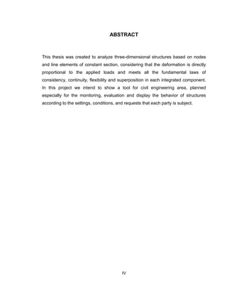 IV
ABSTRACT
This thesis was created to analyze three-dimensional structures based on nodes
and line elements of constant section, considering that the deformation is directly
proportional to the applied loads and meets all the fundamental laws of
consistency, continuity, flexibility and superposition in each integrated component.
In this project we intend to show a tool for civil engineering area, planned
especially for the monitoring, evaluation and display the behavior of structures
according to the settings, conditions, and requests that each party is subject.
 