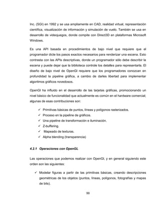 99
Inc. (SGI) en 1992 y se usa ampliamente en CAD, realidad virtual, representación
científica, visualización de información y simulación de vuelo. También se usa en
desarrollo de videojuegos, donde compite con Direct3D en plataformas Microsoft
Windows.
Es una API basada en procedimientos de bajo nivel que requiere que el
programador dicte los pasos exactos necesarios para renderizar una escena. Esto
contrasta con las APIs descriptivas, donde un programador sólo debe describir la
escena y puede dejar que la biblioteca controle los detalles para representarla. El
diseño de bajo nivel de OpenGl requiere que los programadores conozcan en
profundidad la pipeline gráfica, a cambio de darles libertad para implementar
algoritmos gráficos novedosos.
OpenGl ha influido en el desarrollo de las tarjetas gráficas, promocionando un
nivel básico de funcionalidad que actualmente es común en el hardware comercial;
algunas de esas contribuciones son:
 Primitivas básicas de puntos, líneas y polígonos rasterizados.
 Proceso en la pipeline de gráficos.
 Una pipeline de transformación e iluminación.
 Z-buffering.
 Mapeado de texturas.
 Alpha blending (transparencia)
4.2.1 Operaciones con OpenGL
Las operaciones que podemos realizar con OpenGl, y en general siguiendo este
orden son las siguientes:
 Modelar figuras a partir de las primitivas básicas, creando descripciones
geométricas de los objetos (puntos, líneas, polígonos, fotografías y mapas
de bits).
 