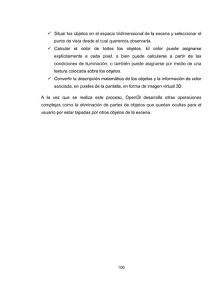 100
 Situar los objetos en el espacio tridimensional de la escena y seleccionar el
punto de vista desde el cual queremos observarla.
 Calcular el color de todos los objetos. El color puede asignarse
explícitamente a cada pixel, o bien puede calcularse a partir de las
condiciones de iluminación, o también puede asignarse por medio de una
textura colocada sobre los objetos.
 Convertir la descripción matemática de los objetos y la información de color
asociada, en pixeles de la pantalla, en forma de imagen virtual 3D.
A la vez que se realiza este proceso, OpenGl desarrolla otras operaciones
complejas como la eliminación de partes de objetos que quedan ocultas para el
usuario por estar tapadas por otros objetos de la escena.
 
