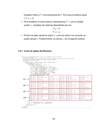 102
triangular inferior y es la transpuesta de . Por lo que el sistema queda
.
 Para simplificar el nuevo sistema, reemplazamos , por la variable
auxiliar , resultado dos sistemas dependiente que son:
 Primero se debe calcular la matriz , y como la matriz es conocida, se
puede calcular . Posteriormente, se calcula , con el segundo sistema.
4.3.2 Matriz de rigidez del Elemento
k1
k2
k3
k4
 