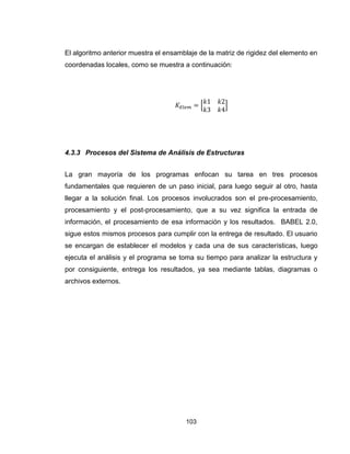 103
El algoritmo anterior muestra el ensamblaje de la matriz de rigidez del elemento en
coordenadas locales, como se muestra a continuación:
[ ]
4.3.3 Procesos del Sistema de Análisis de Estructuras
La gran mayoría de los programas enfocan su tarea en tres procesos
fundamentales que requieren de un paso inicial, para luego seguir al otro, hasta
llegar a la solución final. Los procesos involucrados son el pre-procesamiento,
procesamiento y el post-procesamiento, que a su vez significa la entrada de
información, el procesamiento de esa información y los resultados. BABEL 2.0,
sigue estos mismos procesos para cumplir con la entrega de resultado. El usuario
se encargan de establecer el modelos y cada una de sus características, luego
ejecuta el análisis y el programa se toma su tiempo para analizar la estructura y
por consiguiente, entrega los resultados, ya sea mediante tablas, diagramas o
archivos externos.
 