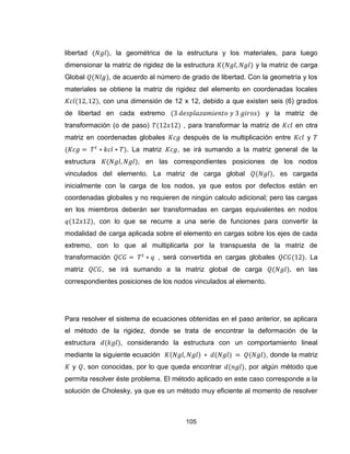 105
libertad , la geométrica de la estructura y los materiales, para luego
dimensionar la matriz de rigidez de la estructura y la matriz de carga
Global , de acuerdo al número de grado de libertad. Con la geometría y los
materiales se obtiene la matriz de rigidez del elemento en coordenadas locales
, con una dimensión de 12 x 12, debido a que existen seis (6) grados
de libertad en cada extremo y la matriz de
transformación (o de paso) , para transformar la matriz de en otra
matriz en coordenadas globales después de la multiplicación entre y
. La matriz , se irá sumando a la matriz general de la
estructura , en las correspondientes posiciones de los nodos
vinculados del elemento. La matriz de carga global , es cargada
inicialmente con la carga de los nodos, ya que estos por defectos están en
coordenadas globales y no requieren de ningún calculo adicional; pero las cargas
en los miembros deberán ser transformadas en cargas equivalentes en nodos
, con lo que se recurre a una serie de funciones para convertir la
modalidad de carga aplicada sobre el elemento en cargas sobre los ejes de cada
extremo, con lo que al multiplicarla por la transpuesta de la matriz de
transformación , será convertida en cargas globales . La
matriz , se irá sumando a la matriz global de carga , en las
correspondientes posiciones de los nodos vinculados al elemento.
Para resolver el sistema de ecuaciones obtenidas en el paso anterior, se aplicara
el método de la rigidez, donde se trata de encontrar la deformación de la
estructura , considerando la estructura con un comportamiento lineal
mediante la siguiente ecuación , donde la matriz
y , son conocidas, por lo que queda encontrar , por algún método que
permita resolver éste problema. El método aplicado en este caso corresponde a la
solución de Cholesky, ya que es un método muy eficiente al momento de resolver
 