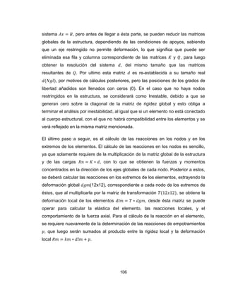 106
sistema , pero antes de llegar a ésta parte, se pueden reducir las matrices
globales de la estructura, dependiendo de las condiciones de apoyos, sabiendo
que un eje restringido no permite deformación, lo que significa que puede ser
eliminada esa fila y columna correspondiente de las matrices y , para luego
obtener la resolución del sistema , del mismo tamaño que las matrices
resultantes de . Por ultimo esta matriz es re-establecida a su tamaño real
, por motivos de cálculos posteriores, pero las posiciones de los grados de
libertad añadidos son llenados con ceros (0). En el caso que no haya nodos
restringidos en la estructura, se considerará como Inestable, debido a que se
generan cero sobre la diagonal de la matriz de rigidez global y esto obliga a
terminar el análisis por inestabilidad, al igual que si un elemento no está conectado
al cuerpo estructural, con el que no habrá compatibilidad entre los elementos y se
verá reflejado en la misma matriz mencionada.
El último paso a seguir, es el cálculo de las reacciones en los nodos y en los
extremos de los elementos. El cálculo de las reacciones en los nodos es sencillo,
ya que solamente requiere de la multiplicación de la matriz global de la estructura
y de las cargas , con lo que se obtienen la fuerzas y momentos
concentrados en la dirección de los ejes globales de cada nodo. Posterior a estos,
se deberá calcular las reacciones en los extremos de los elementos, extrayendo la
deformación global (12x12), correspondiente a cada nodo de los extremos de
éstos, que al multiplicarla por la matriz de transformación , se obtiene la
deformación local de los elementos , desde ésta matriz se puede
operar para calcular la elástica del elemento, las reacciones locales, y el
comportamiento de la fuerza axial. Para el cálculo de la reacción en el elemento,
se requiere nuevamente de la determinación de las reacciones de empotramientos
, que luego serán sumados al producto entre la rigidez local y la deformación
local .
 
