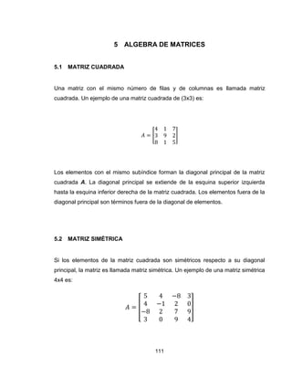 111
5 ALGEBRA DE MATRICES
5.1 MATRIZ CUADRADA
Una matriz con el mismo número de filas y de columnas es llamada matriz
cuadrada. Un ejemplo de una matriz cuadrada de (3x3) es:
[ ]
Los elementos con el mismo subíndice forman la diagonal principal de la matriz
cuadrada A. La diagonal principal se extiende de la esquina superior izquierda
hasta la esquina inferior derecha de la matriz cuadrada. Los elementos fuera de la
diagonal principal son términos fuera de la diagonal de elementos.
5.2 MATRIZ SIMÉTRICA
Si los elementos de la matriz cuadrada son simétricos respecto a su diagonal
principal, la matriz es llamada matriz simétrica. Un ejemplo de una matriz simétrica
4x4 es:
[ ]
 