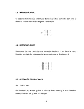 112
5.3 MATRIZ DIAGONAL
Si todos los términos que están fuera de la diagonal de elementos son cero, la
matriz se conoce como matriz diagonal. Por ejemplo.
[ ]
5.4 MATRIZ IDENTIDAD
Una matriz diagonal con todos sus elementos iguales a 1, es llamada matriz
identidad o unitaria. La matrices unitarias generalmente se denotan por .
[ ]
5.5 OPERACIÓN CON MATRICES
5.5.1 IGUALDAD
Dos matrices A y B son iguales si tiene el mismo orden y si sus elementos
correspondientes son iguales. Por ejemplo:
 