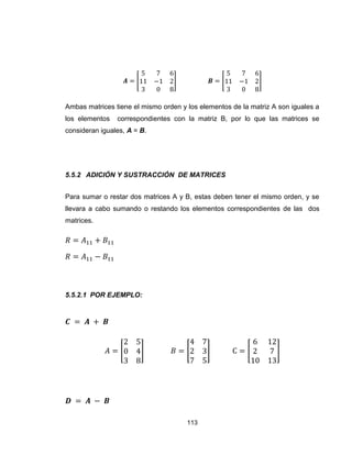113
[ ] [ ]
Ambas matrices tiene el mismo orden y los elementos de la matriz A son iguales a
los elementos correspondientes con la matriz B, por lo que las matrices se
consideran iguales, A = B.
5.5.2 ADICIÓN Y SUSTRACCIÓN DE MATRICES
Para sumar o restar dos matrices A y B, estas deben tener el mismo orden, y se
llevara a cabo sumando o restando los elementos correspondientes de las dos
matrices.
5.5.2.1 POR EJEMPLO:
[ ] [ ] [ ]
 