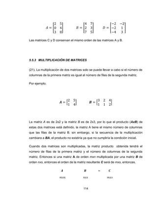 114
[ ] [ ] [ ]
Las matrices C y D conservan el mismo orden de las matrices A y B.
5.5.3 MULTIPLICACIÓN DE MATRICES
(21). La multiplicación de dos matrices solo se puede llevar a cabo si el número de
columnas de la primera matriz es igual al número de filas de la segunda matriz.
Por ejemplo.
[ ] [ ]
La matriz A es de 2x2 y la matriz B es de 2x3, por lo que el producto (AxB) de
estas dos matrices está definido, la matriz A tiene el mismo número de columnas
que las filas de la matriz B. sin embargo, si la secuencia de la multiplicación
cambiara a BA, el producto no existiría ya que no cumpliría la condición inicial.
Cuando dos matrices son multiplicadas, la matriz producto obtenida tendrá el
número de filas de la primera matriz y el número de columnas de la segunda
matriz. Entonces si una matriz A de orden mxn multiplicada por una matriz B de
orden nxs, entonces el orden de la matriz resultante C será de mxs, entonces,
 
