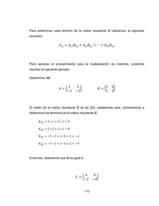 115
Para determinar cada término de la matriz resultante C utilizamos, la siguiente
ecuación:
Para apreciar el procedimiento para la multiplicación de matrices, podemos
resolver el siguiente ejemplo:
Determinar
[ ] [ ]
El orden de la matriz resultante C es de 2x2, establecido esto, comenzamos a
determinar los términos de la matriz resultante C.
Entonces, obtenemos que C es igual a:
[ ]
 