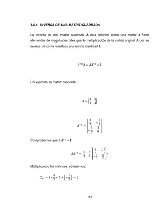 116
5.5.4 INVERSA DE UNA MATRIZ CUADRADA
La inversa de una matriz cuadrada A esta definida como una matriz con
elementos de magnitudes tales que la multiplicación de la matriz original A por su
inversa da como resultado una matriz identidad .
Por ejemplo, la matriz cuadrada:
[ ]
[ ]
Comprobemos que
[ ] [ ]=
Multiplicando las matrices, obtenemos:
( )
 