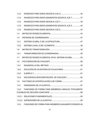 VI
1.3.2 RIGIDECES PARA GIROS SEGÚN EL EJE X........................................36
1.3.3 RIGIDECES PARA DESPLAZAMIENTOS SEGÚN EL EJE Y ................37
1.3.4 RIGIDECES PARA GIROS SEGÚN EL EJE Y........................................39
1.3.5 RIGIDECES PARA DESPLAZAMIENTOS SEGÚN EL EJE Z ................40
1.3.6 RIGIDECES PARA GIROS SEGÚN EL EJE Z........................................42
1.4 MATRIZ DE RIGIDEZ ELEMENTAL ...........................................................43
1.5 SISTEMAS DE COORDENADAS ...............................................................47
1.5.1 SISTEMA GLOBAL O DE LA ESTRUCTURA.........................................47
1.5.2 SISTEMA LOCAL O DEL ELEMENTO....................................................48
1.6 MATRIZ DE TRANSFORMACIÓN..............................................................48
1.6.1 TRANSFORMACIÓN DE COORDENADAS............................................49
1.7 MATRIZ DE RIGIDEZ ELEMENTAL EN EL SISTEMA GLOBAL................53
1.8 FACTORIZACIÓN DE CHOLESKY ............................................................58
1.8.1 DESARROLLO DEL MÉTODO ...............................................................59
1.8.2 SOLUCIÓN DE UN SISTEMA DE ECUACIONES ..................................61
1.8.3 EJEMPLO 1.............................................................................................61
1.8.4 ESCOGENCIA DESCOMPOSICIÓN DE CHOLESKY ...........................64
1.9 FACTORES DE INTERPOLACIÓN O DE FORMA.....................................67
1.9.1 ORDENADAS DE LA ELÁSTICA ............................................................67
1.9.2 FUNCIONES DE FORMA PARA MIEMBROS LINEALES TOTALMENTE
FLEXIBLES DE SECCIÓN CONSTANTE .............................................................68
1.9.2.1 RELACIONES FUNDAMENTALES.........................................................69
1.9.2.2 EXPRESIONES DE LA ELÁSTICA .........................................................69
1.9.3 FUNCIONES DE FORMA PARA MIEMBROS AXIALMENTE RÍGIDOS.69
 
