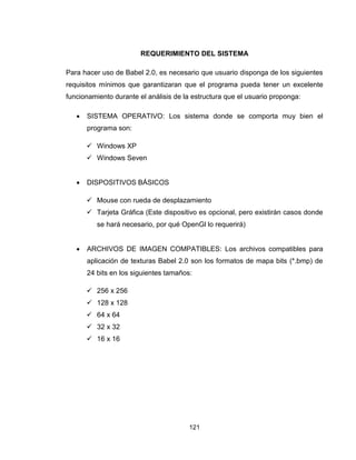 121
REQUERIMIENTO DEL SISTEMA
Para hacer uso de Babel 2.0, es necesario que usuario disponga de los siguientes
requisitos mínimos que garantizaran que el programa pueda tener un excelente
funcionamiento durante el análisis de la estructura que el usuario proponga:
 SISTEMA OPERATIVO: Los sistema donde se comporta muy bien el
programa son:
 Windows XP
 Windows Seven
 DISPOSITIVOS BÁSICOS
 Mouse con rueda de desplazamiento
 Tarjeta Gráfica (Este dispositivo es opcional, pero existirán casos donde
se hará necesario, por qué OpenGl lo requerirá)
 ARCHIVOS DE IMAGEN COMPATIBLES: Los archivos compatibles para
aplicación de texturas Babel 2.0 son los formatos de mapa bits (*.bmp) de
24 bits en los siguientes tamaños:
 256 x 256
 128 x 128
 64 x 64
 32 x 32
 16 x 16
 