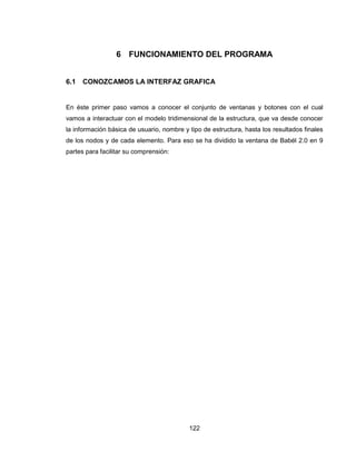 122
6 FUNCIONAMIENTO DEL PROGRAMA
6.1 CONOZCAMOS LA INTERFAZ GRAFICA
En éste primer paso vamos a conocer el conjunto de ventanas y botones con el cual
vamos a interactuar con el modelo tridimensional de la estructura, que va desde conocer
la información básica de usuario, nombre y tipo de estructura, hasta los resultados finales
de los nodos y de cada elemento. Para eso se ha dividido la ventana de Babél 2.0 en 9
partes para facilitar su comprensión:
 