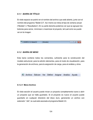 124
6.1.1 BARRA DE TÍTULO
En éste espacio se podrá ver el nombre del archivo que esté abierto, junto con el
nombre del programa “Babél 2.0”. Así mismo se indica el tipo de ventana actual
(“Modelo” o “Resultados”). En su parte derecha podemos ver que se agrupan los
botones para cerrar, minimizar o maximizar el proyecto, tal cual como se puede
ver en la imagen:
6.1.2 BARRA DE MENÚ
Esta barra contiene todos los comandos, suficiente para la construcción del
modelo estructural, para la edición elementos, para el modo de visualización, para
la generación de archivos, para la asignación de carga, para el análisis y otros.
6.1.2.1 Menú Archivo
En ésta sección el usuario puede iniciar un proyecto completamente nuevo o abrir
un proyecto que se halla guardado. Si el proyecto es nuevo el usuario puede
guardarlo en cualquier directorio del disco duro, generando un archivo con
extensión “.bbl”, la cual está asociada al programa Babél 2.0.
 