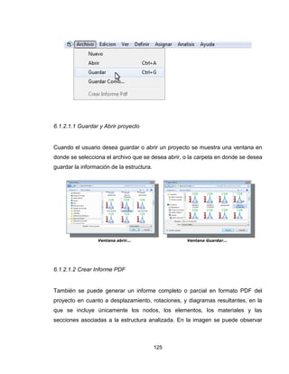 125
6.1.2.1.1 Guardar y Abrir proyecto
Cuando el usuario desea guardar o abrir un proyecto se muestra una ventana en
donde se selecciona el archivo que se desea abrir, o la carpeta en donde se desea
guardar la información de la estructura.
6.1.2.1.2 Crear Informe PDF
También se puede generar un informe completo o parcial en formato PDF del
proyecto en cuanto a desplazamiento, rotaciones, y diagramas resultantes, en la
que se incluye únicamente los nodos, los elementos, los materiales y las
secciones asociadas a la estructura analizada. En la imagen se puede observar
Ventana abrir… Ventana Guardar…
 
