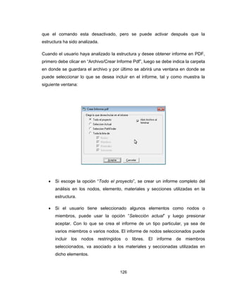 126
que el comando esta desactivado, pero se puede activar después que la
estructura ha sido analizada.
Cuando el usuario haya analizado la estructura y desee obtener informe en PDF,
primero debe clicar en “Archivo/Crear Informe Pdf”, luego se debe indica la carpeta
en donde se guardara el archivo y por último se abrirá una ventana en donde se
puede seleccionar lo que se desea incluir en el informe, tal y como muestra la
siguiente ventana:
 Si escoge la opción “Todo el proyecto”, se crear un informe completo del
análisis en los nodos, elemento, materiales y secciones utilizadas en la
estructura.
 Si el usuario tiene seleccionado algunos elementos como nodos o
miembros, puede usar la opción “Selección actual” y luego presionar
aceptar. Con lo que se crea el informe de un tipo particular, ya sea de
varios miembros o varios nodos. El informe de nodos seleccionados puede
incluir los nodos restringidos o libres. El informe de miembros
seleccionados, va asociado a los materiales y seccionadas utilizadas en
dicho elementos.
 