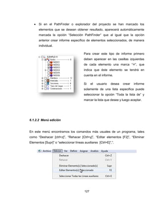 127
 Si en el PathFinder o explorador del proyecto se han marcado los
elementos que se desean obtener resultado, aparecerá automáticamente
marcada la opción “Selección PathFinder” que al igual que la opción
anterior crear informe específico de elementos seleccionados, de manera
individual.
Para crear este tipo de informe primero
deben aparecer en las casillas izquierdas
de cada elemento una marca “ ”, que
indica que éste elemento se tendrá en
cuenta en el informe.
Si el usuario desea crear informe
solamente de una lista especifica puede
seleccionar la opción “Toda la lista de” y
marcar la lista que desee y luego aceptar.
6.1.2.2 Menú edición
En este menú encontramos los comandos más usuales de un programa, tales
como “Deshacer [ctrl+z]”, “Rehacer [Ctrl+y]”, “Editar elementos [F2]”, “Eliminar
Elementos [Supr]” o “seleccionar líneas auxiliares [Ctrl+E]”,”.
 