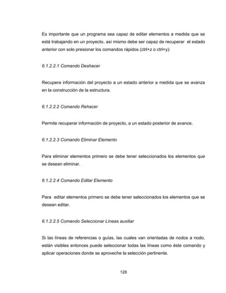 128
Es importante que un programa sea capaz de editar elementos a medida que se
está trabajando en un proyecto, así mismo debe ser capaz de recuperar el estado
anterior con solo presionar los comandos rápidos (ctrl+z o ctrl+y):
6.1.2.2.1 Comando Deshacer
Recupera información del proyecto a un estado anterior a medida que se avanza
en la construcción de la estructura.
6.1.2.2.2 Comando Rehacer
Permite recuperar información de proyecto, a un estado posterior de avance.
6.1.2.2.3 Comando Eliminar Elemento
Para eliminar elementos primero se debe tener seleccionados los elementos que
se desean eliminar.
6.1.2.2.4 Comando Editar Elemento
Para editar elementos primero se debe tener seleccionados los elementos que se
desean editar.
6.1.2.2.5 Comando Seleccionar Líneas auxiliar
Si las líneas de referencias o guías, las cuales van orientadas de nodos a nodo,
están visibles entonces puede seleccionar todas las líneas como éste comando y
aplicar operaciones donde se aproveche la selección pertinente.
 