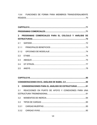 VII
1.9.4 FUNCIONES DE FORMA PARA MIEMBROS TRANSVERSALMENTE
RÍGIDOS................................................................................................................70
CAPITULO II..........................................................................................................71
PROGRAMAS COMERCIALES............................................................................71
2 PROGRAMAS COMERCIALES PARA EL CÁLCULO Y ANÁLISIS DE
ESTRUCTURAS....................................................................................................72
2.1 SAP2000.....................................................................................................72
2.1.1 PRINCIPALES BENEFICIOS ..................................................................73
2.1.2 OPCIONES DE MODELAJE ...................................................................74
2.2 ETABS ........................................................................................................74
2.3 ABAQUS .....................................................................................................75
2.4 GT STRUDL................................................................................................77
2.5 ANSYS........................................................................................................78
CAPITULO III.........................................................................................................80
CONSIDERACIONES EN EL ANÁLISIS DE BABEL 2.0 .....................................80
3 CONSIDERACIONES PARA EL ANÁLISIS DE ESTRUCTURAS ................81
3.1 REACCIONES EN PUNTO DE APOYO Y CONEXIONES PARA UNA
ESTRUCTURA TRIDIMENSIONAL.......................................................................81
3.2 MOMENTOS DE INERCIA..........................................................................84
3.3 TIPOS DE CARGAS ...................................................................................85
3.3.1 CARGAS MUERTAS...............................................................................85
3.3.2 CARGAS VIVAS......................................................................................85
 