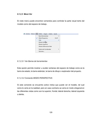 129
6.1.2.3 Menú Ver
En éste menú puede encontrar comandos para controlar la parte visual tanto del
modelo como del espacio de trabajo.
6.1.2.3.1 Ver Barras de herramientas
Esta opción permite mostrar u ocultar ventanas del espacio de trabajo como es la
barra de estado, la barra estándar, la barra de dibujo o explorador del proyecto.
6.1.2.3.2 Comando MODO PERSPECTIVA
Si este comando se encuentra activo indica que puede ver el modelo, tal cual
como lo vería en la realidad, pero en caso contrario se vería en modo ortogonal en
las diferentes vistas como son la superior, frontal, lateral derecha, lateral izquierda
o detrás.
 