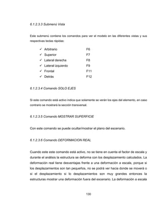 130
6.1.2.3.3 Submenú Vista
Este submenú contiene los comandos para ver el modelo en las diferentes vistas y sus
respectivas teclas rápidas:
 Arbitrario F6
 Superior F7
 Lateral derecha F8
 Lateral izquierdo F9
 Frontal F11
 Detrás F12
6.1.2.3.4 Comando SOLO EJES
Si este comando está activo indica que solamente se verán los ejes del elemento, en caso
contrario se mostrará la sección transversal.
6.1.2.3.5 Comando MOSTRAR SUPERFICIE
Con este comando se puede ocultar/mostrar el plano del escenario.
6.1.2.3.6 Comando DEFORMACION REAL
Cuando este este comando está activo, no se tiene en cuenta el factor de escala y
durante el análisis la estructura se deforma con los desplazamiento calculados. La
deformación real tiene desventajas frente a una deformación a escala, porque si
los desplazamientos son tan pequeños, no se podrá ver hacia donde se moverá o
si el desplazamiento si lo desplazamientos son muy grandes entonces la
estructuras mostrar una deformación fuera del escenario. La deformación a escala
 