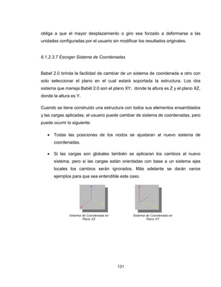 131
obliga a que el mayor desplazamiento o giro sea forzado a deformarse a las
unidades configuradas por el usuario sin modificar los resultados originales.
6.1.2.3.7 Escoger Sistema de Coordenadas
Babel 2.0 brinda la facilidad de cambiar de un sistema de coordenada a otro con
solo seleccionar el plano en el cual estará soportada la estructura. Los dos
sistema que maneja Babél 2.0 son el plano XY, donde la altura es Z y el plano XZ,
donde la altura es Y.
Cuando se tiene construido una estructura con todos sus elementos ensamblados
y las cargas aplicadas, el usuario puede cambiar de sistema de coordenadas, pero
puede ocurrir lo siguiente:
 Todas las posiciones de los nodos se ajustaran al nuevo sistema de
coordenadas.
 Si las cargas son globales también se aplicaran los cambios al nuevo
sistema, pero si las cargas están orientadas con base a un sistema ejes
locales los cambios serán ignorados. Más adelante se darán varios
ejemplos para que sea entendible este caso.
Sistema de Coordenada en
Plano XZ
Sistema de Coordenada en
Plano XY
 