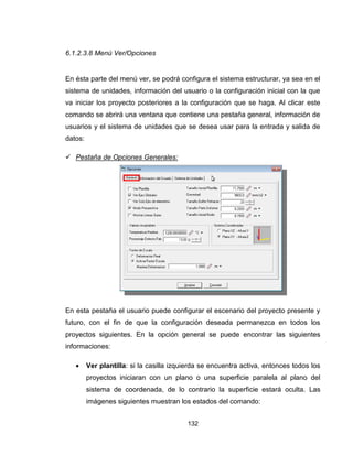 132
6.1.2.3.8 Menú Ver/Opciones
En ésta parte del menú ver, se podrá configura el sistema estructurar, ya sea en el
sistema de unidades, información del usuario o la configuración inicial con la que
va iniciar los proyecto posteriores a la configuración que se haga. Al clicar este
comando se abrirá una ventana que contiene una pestaña general, información de
usuarios y el sistema de unidades que se desea usar para la entrada y salida de
datos:
 Pestaña de Opciones Generales:
En esta pestaña el usuario puede configurar el escenario del proyecto presente y
futuro, con el fin de que la configuración deseada permanezca en todos los
proyectos siguientes. En la opción general se puede encontrar las siguientes
informaciones:
 Ver plantilla: si la casilla izquierda se encuentra activa, entonces todos los
proyectos iniciaran con un plano o una superficie paralela al plano del
sistema de coordenada, de lo contrario la superficie estará oculta. Las
imágenes siguientes muestran los estados del comando:
 