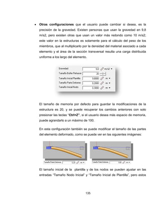 135
 Otras configuraciones que el usuario puede cambiar si desea, es la
precisión de la gravedad. Existen personas que usan la gravedad en 9,8
m/s2, pero existen otras que usan un valor más redondo como 10 m/s2;
este valor en la estructuras es solamente para el cálculo del peso de los
miembros, que al multiplicarlo por la densidad del material asociado a cada
elemento y el área de la sección transversal resulta una carga distribuida
uniforme a los largo del elemento.
El tamaño de memoria por defecto para guardar la modificaciones de la
estructura es 20, y se puede recuperar los cambios anteriores con solo
presionar las teclas “Ctrl+Z”, si el usuario desea más espacio de memoria,
puede agrandarlo a un máximo de 100.
En esta configuración también se puede modificar el tamaño de las partes
del elemento deformado, como se puede ver en las siguientes imágenes:
El tamaño inicial de la plantilla y de los nodos se pueden ajustar en las
entradas “Tamaño Nodo Inicial” y “Tamaño Inicial de Plantilla”, pero estos
 