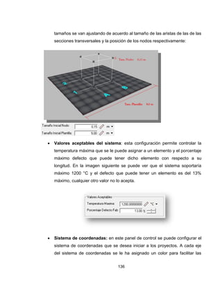 136
tamaños se van ajustando de acuerdo al tamaño de las aristas de las de las
secciones transversales y la posición de los nodos respectivamente:
 Valores aceptables del sistema: esta configuración permite controlar la
temperatura máxima que se le puede asignar a un elemento y el porcentaje
máximo defecto que puede tener dicho elemento con respecto a su
longitud. En la imagen siguiente se puede ver que el sistema soportaría
máximo 1200 °C y el defecto que puede tener un elemento es del 13%
máximo, cualquier otro valor no lo acepta.
 Sistema de coordenadas: en este panel de control se puede configurar el
sistema de coordenadas que se desea iniciar a los proyectos. A cada eje
del sistema de coordenadas se le ha asignado un color para facilitar las
 