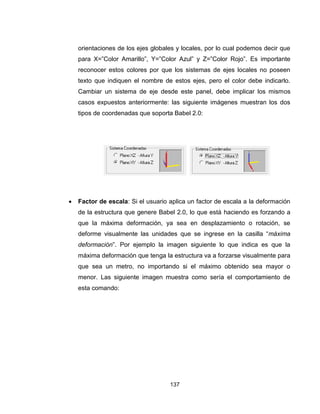 137
orientaciones de los ejes globales y locales, por lo cual podemos decir que
para X=”Color Amarillo”, Y=”Color Azul” y Z=”Color Rojo”. Es importante
reconocer estos colores por que los sistemas de ejes locales no poseen
texto que indiquen el nombre de estos ejes, pero el color debe indicarlo.
Cambiar un sistema de eje desde este panel, debe implicar los mismos
casos expuestos anteriormente: las siguiente imágenes muestran los dos
tipos de coordenadas que soporta Babel 2.0:
 Factor de escala: Si el usuario aplica un factor de escala a la deformación
de la estructura que genere Babel 2.0, lo que está haciendo es forzando a
que la máxima deformación, ya sea en desplazamiento o rotación, se
deforme visualmente las unidades que se ingrese en la casilla “máxima
deformación”. Por ejemplo la imagen siguiente lo que indica es que la
máxima deformación que tenga la estructura va a forzarse visualmente para
que sea un metro, no importando si el máximo obtenido sea mayor o
menor. Las siguiente imagen muestra como sería el comportamiento de
esta comando:
 
