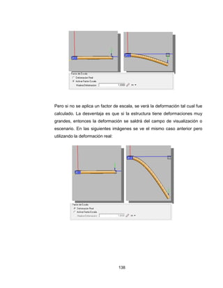 138
Pero si no se aplica un factor de escala, se verá la deformación tal cual fue
calculado. La desventaja es que si la estructura tiene deformaciones muy
grandes, entonces la deformación se saldrá del campo de visualización o
escenario. En las siguientes imágenes se ve el mismo caso anterior pero
utilizando la deformación real:
 