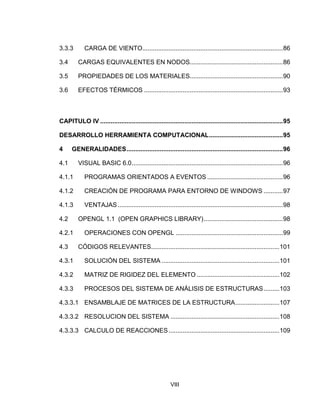 VIII
3.3.3 CARGA DE VIENTO................................................................................86
3.4 CARGAS EQUIVALENTES EN NODOS.....................................................86
3.5 PROPIEDADES DE LOS MATERIALES.....................................................90
3.6 EFECTOS TÉRMICOS ...............................................................................93
CAPITULO IV ........................................................................................................95
DESARROLLO HERRAMIENTA COMPUTACIONAL..........................................95
4 GENERALIDADES.........................................................................................96
4.1 VISUAL BASIC 6.0......................................................................................96
4.1.1 PROGRAMAS ORIENTADOS A EVENTOS ...........................................96
4.1.2 CREACIÓN DE PROGRAMA PARA ENTORNO DE WINDOWS ...........97
4.1.3 VENTAJAS..............................................................................................98
4.2 OPENGL 1.1 (OPEN GRAPHICS LIBRARY).............................................98
4.2.1 OPERACIONES CON OPENGL .............................................................99
4.3 CÓDIGOS RELEVANTES.........................................................................101
4.3.1 SOLUCIÓN DEL SISTEMA ...................................................................101
4.3.2 MATRIZ DE RIGIDEZ DEL ELEMENTO ...............................................102
4.3.3 PROCESOS DEL SISTEMA DE ANÁLISIS DE ESTRUCTURAS.........103
4.3.3.1 ENSAMBLAJE DE MATRICES DE LA ESTRUCTURA.........................107
4.3.3.2 RESOLUCION DEL SISTEMA ..............................................................108
4.3.3.3 CALCULO DE REACCIONES...............................................................109
 