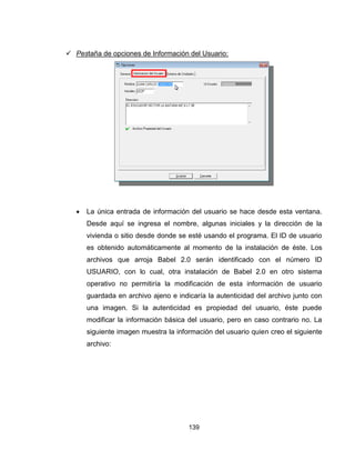 139
 Pestaña de opciones de Información del Usuario:
 La única entrada de información del usuario se hace desde esta ventana.
Desde aquí se ingresa el nombre, algunas iniciales y la dirección de la
vivienda o sitio desde donde se esté usando el programa. El ID de usuario
es obtenido automáticamente al momento de la instalación de éste. Los
archivos que arroja Babel 2.0 serán identificado con el número ID
USUARIO, con lo cual, otra instalación de Babel 2.0 en otro sistema
operativo no permitiría la modificación de esta información de usuario
guardada en archivo ajeno e indicaría la autenticidad del archivo junto con
una imagen. Si la autenticidad es propiedad del usuario, éste puede
modificar la información básica del usuario, pero en caso contrario no. La
siguiente imagen muestra la información del usuario quien creo el siguiente
archivo:
 